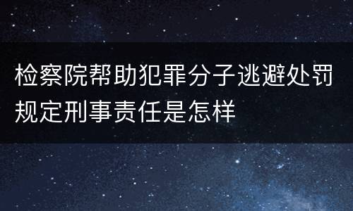 检察院帮助犯罪分子逃避处罚规定刑事责任是怎样