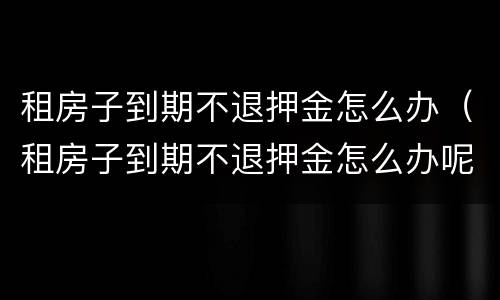 租房子到期不退押金怎么办（租房子到期不退押金怎么办呢）