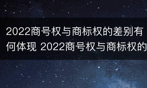 2022商号权与商标权的差别有何体现 2022商号权与商标权的差别有何体现呢