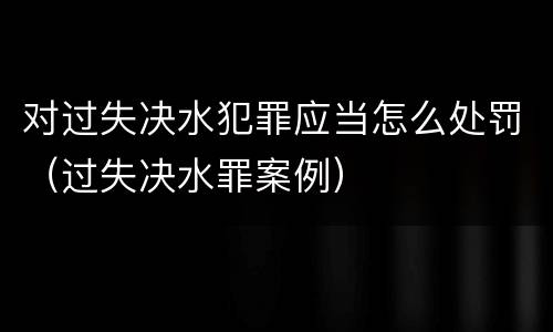 对过失决水犯罪应当怎么处罚（过失决水罪案例）