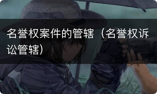 名誉权案件的管辖（名誉权诉讼管辖）