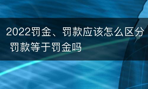 2022罚金、罚款应该怎么区分 罚款等于罚金吗