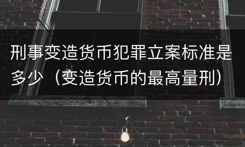 刑事变造货币犯罪立案标准是多少（变造货币的最高量刑）