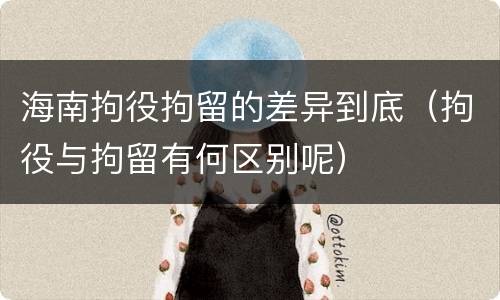 海南拘役拘留的差异到底（拘役与拘留有何区别呢）