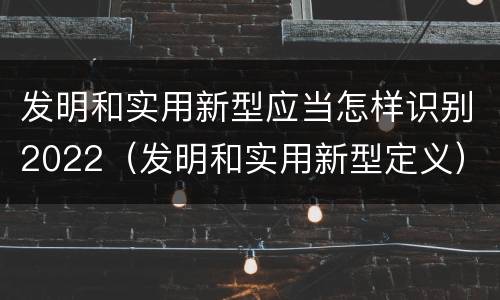 发明和实用新型应当怎样识别2022（发明和实用新型定义）
