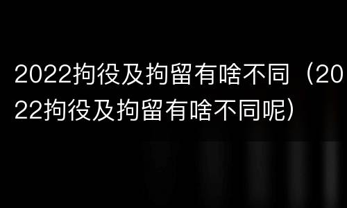 2022拘役及拘留有啥不同（2022拘役及拘留有啥不同呢）