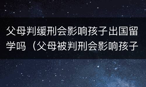 父母判缓刑会影响孩子出国留学吗（父母被判刑会影响孩子出国留学吗）