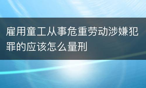 雇用童工从事危重劳动涉嫌犯罪的应该怎么量刑