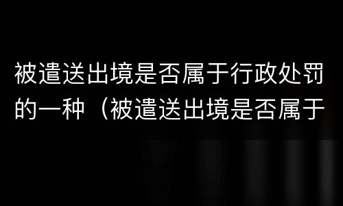被遣送出境是否属于行政处罚的一种（被遣送出境是否属于行政处罚的一种行为）