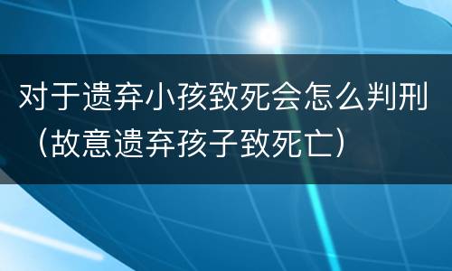 对于遗弃小孩致死会怎么判刑（故意遗弃孩子致死亡）