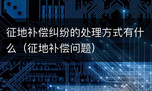 征地补偿纠纷的处理方式有什么（征地补偿问题）