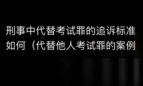 刑事中代替考试罪的追诉标准如何（代替他人考试罪的案例分析）