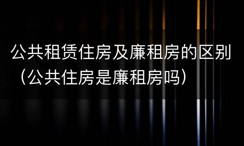 公共租赁住房及廉租房的区别（公共住房是廉租房吗）