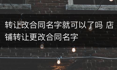 转让改合同名字就可以了吗 店铺转让更改合同名字