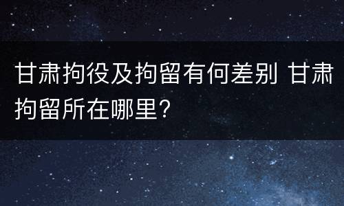 甘肃拘役及拘留有何差别 甘肃拘留所在哪里?