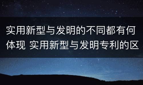 实用新型与发明的不同都有何体现 实用新型与发明专利的区别有哪些