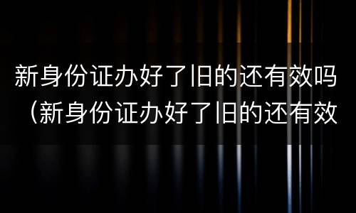 新身份证办好了旧的还有效吗（新身份证办好了旧的还有效吗可以坐飞机吗）