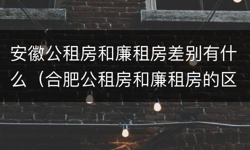 安徽公租房和廉租房差别有什么（合肥公租房和廉租房的区别）