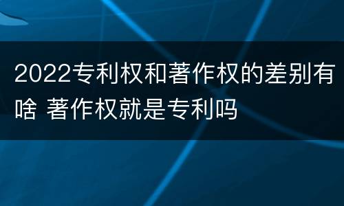 2022专利权和著作权的差别有啥 著作权就是专利吗