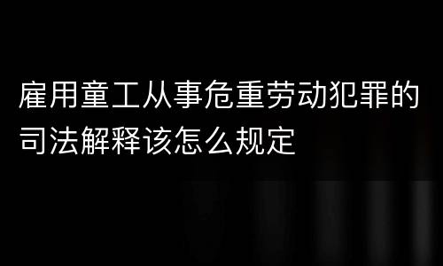 雇用童工从事危重劳动犯罪的司法解释该怎么规定