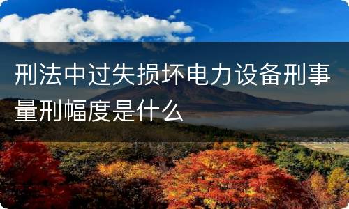 刑法中过失损坏电力设备刑事量刑幅度是什么