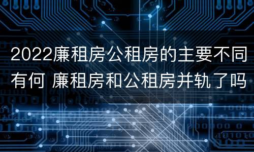 2022廉租房公租房的主要不同有何 廉租房和公租房并轨了吗