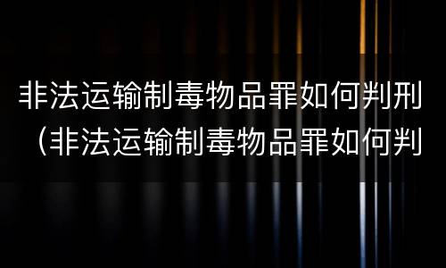 非法运输制毒物品罪如何判刑（非法运输制毒物品罪如何判刑案例）