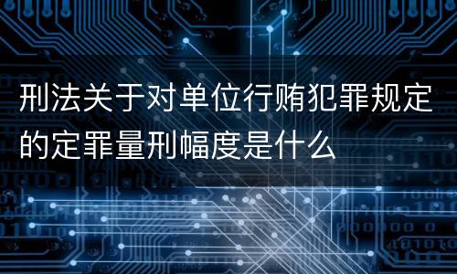 刑法关于对单位行贿犯罪规定的定罪量刑幅度是什么