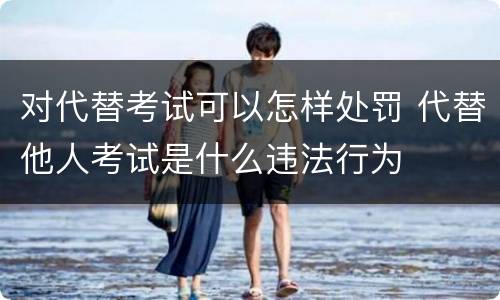 对代替考试可以怎样处罚 代替他人考试是什么违法行为