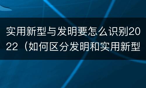 实用新型与发明要怎么识别2022（如何区分发明和实用新型）