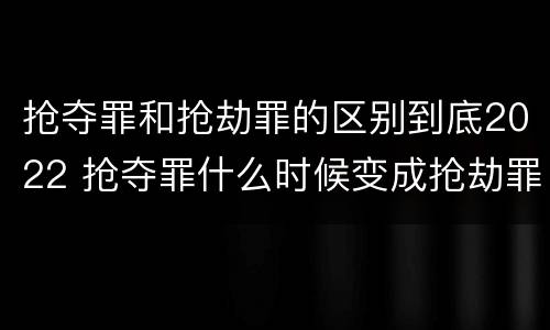 抢夺罪和抢劫罪的区别到底2022 抢夺罪什么时候变成抢劫罪