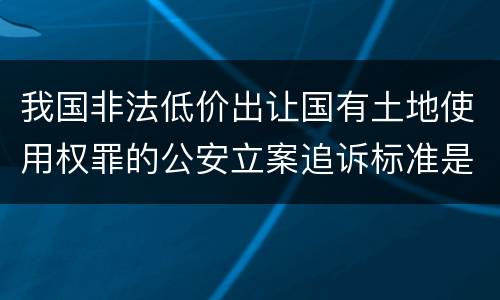 我国非法低价出让国有土地使用权罪的公安立案追诉标准是怎么样规定