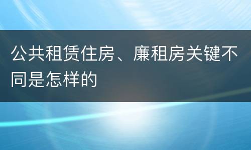 公共租赁住房、廉租房关键不同是怎样的