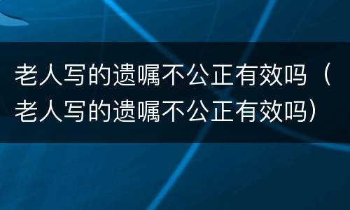 老人写的遗嘱不公正有效吗（老人写的遗嘱不公正有效吗）