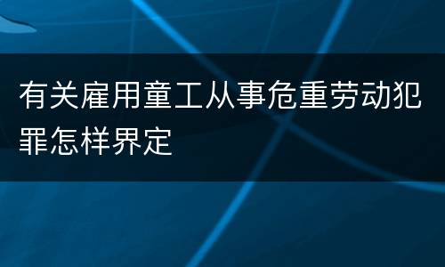 有关雇用童工从事危重劳动犯罪怎样界定