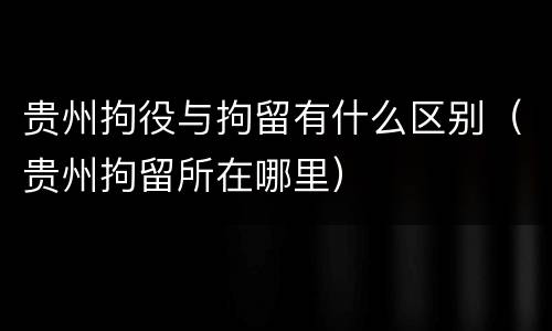 贵州拘役与拘留有什么区别（贵州拘留所在哪里）