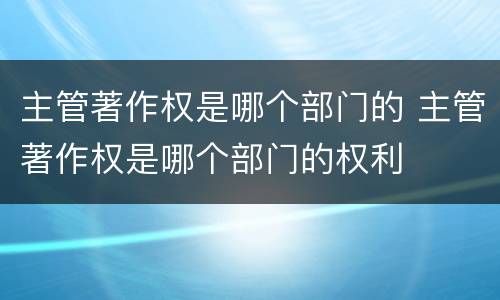 主管著作权是哪个部门的 主管著作权是哪个部门的权利