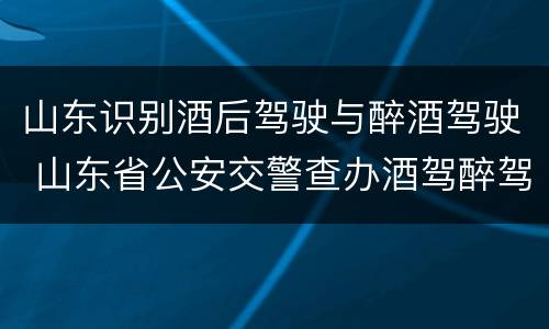 山东识别酒后驾驶与醉酒驾驶 山东省公安交警查办酒驾醉驾案件