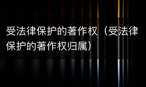 受法律保护的著作权（受法律保护的著作权归属）