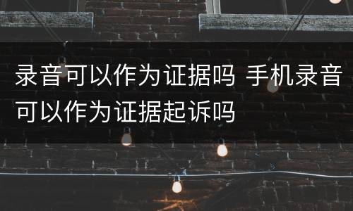 录音可以作为证据吗 手机录音可以作为证据起诉吗