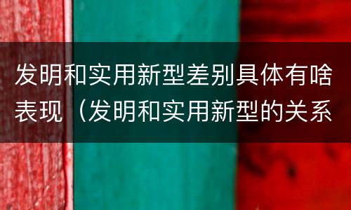 发明和实用新型差别具体有啥表现（发明和实用新型的关系）