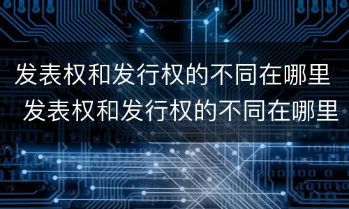 发表权和发行权的不同在哪里 发表权和发行权的不同在哪里可以查到