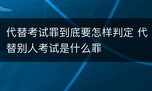 代替考试罪到底要怎样判定 代替别人考试是什么罪