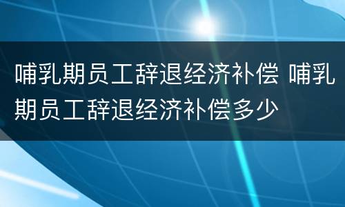 哺乳期员工辞退经济补偿 哺乳期员工辞退经济补偿多少