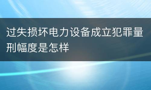 过失损坏电力设备成立犯罪量刑幅度是怎样
