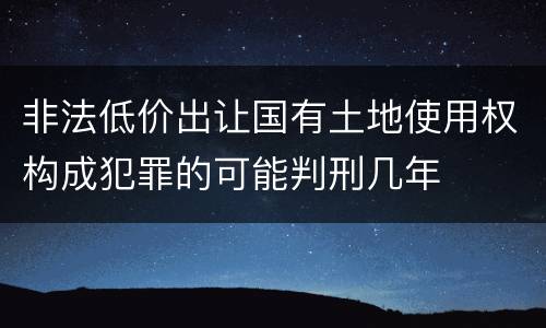 非法低价出让国有土地使用权构成犯罪的可能判刑几年