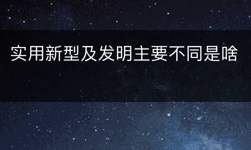 实用新型及发明主要不同是啥
