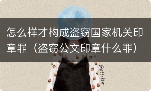 怎么样才构成盗窃国家机关印章罪（盗窃公文印章什么罪）