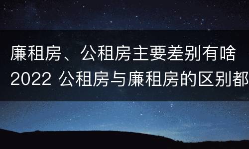廉租房、公租房主要差别有啥2022 公租房与廉租房的区别都在此,别再搞错了!
