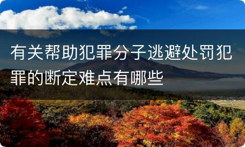 有关帮助犯罪分子逃避处罚犯罪的断定难点有哪些